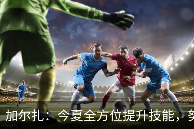 加尔扎：今夏全方位提升技能，努力扩展投射范围